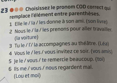 Choisissez le pronom COD correct qui 
remplace l'élément entre parenthèses. 
1 Elle le / la / les donne à son ami. (son livre) 
2 Nous le / la / les prenons pour aller travailler. 
(la voiture) 
3 Tu le / l'/ la accompagnes au théâtre. (Léa) 
4 Vous le / les / vous invitez ce soir. (vos amis) 
5 Je le / vous / te remercie beaucoup. (toi) 
6 Ils me / vous / nous regardent mal. 
(Lou et moi)