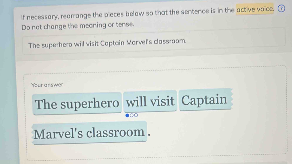 If necessary, rearrange the pieces below so that the sentence is in the active voice. ③ 
Do not change the meaning or tense. 
The superhero will visit Captain Marvel's classroom. 
Your answer 
The superhero will visit Captain 
00 
Marvel's classroom .