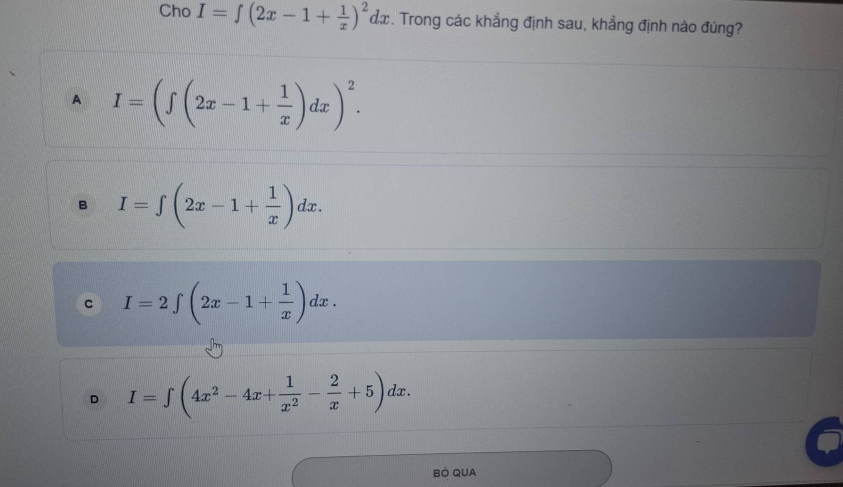 Cho I=∈t (2x-1+ 1/x )^2dx. Trong các khẳng định sau, khẳng định nào đúng?
A I=(∈t (2x-1+ 1/x )dx)^2.
B I=∈t (2x-1+ 1/x )dx.
C I=2∈t (2x-1+ 1/x )dx.
D I=∈t (4x^2-4x+ 1/x^2 - 2/x +5)dx. 
BÖ QUA