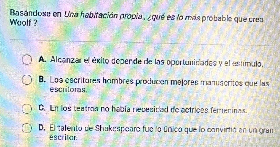 Basándose en Una habitación propia , ¿qué es lo más probable que crea
Woolf ?
A. Alcanzar el éxito depende de las oportunidades y el estímulo.
B. Los escritores hombres producen mejores manuscritos que las
escritoras.
C. En los teatros no había necesidad de actrices femeninas.
D. El talento de Shakespeare fue lo único que lo convirtió en un gran
escritor.