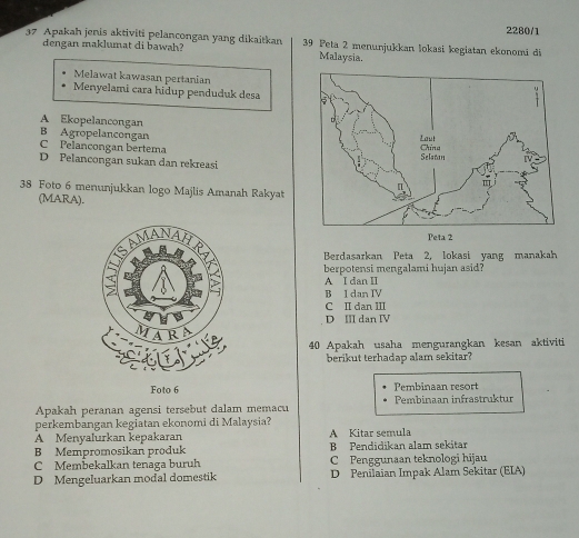 2280/1
37 Apakah jenis aktiviti pelancongan yang dikaitkan 39 Peta 2 menunjukkan lokasi kegiatan ekonomi di
dengan maklumat di bawah? Malaysia.
Melawat kawasan pertanian
Menyelami cara hidup penduduk desa
A Ekopelancongan
B Agropelancongan
C Pelançongan bertema
D Pelancongan sukan dan rekreasi
38 Foto 6 menunjukkan logo Majlis Amanah Rakyat
(MARA).
Berdasarkan Peta 2, lokasi yang manakah
berpotensi mengalami hujan asid?
A I dan II
B I dan IV
C I dan III
D Ⅲ dan Ⅳ
40 Apakah usaha mengurangkan kesan aktiviti
berikut terhadap alam sekitar?
Foto 6 Pembinaan resort
Apakah peranan agensi tersebut dalam memacu Pembinaan infrastruktur
perkembangan kegiatan ekonomi di Malaysia?
A Menyalurkan kepakaran A Kitar semula
B Mempromosikan produk B Pendidikan alam sekitar
C Membekalkan tenaga buruh C Penggunaan teknologi hijau
D Mengeluarkan modal domestik D Penilaian Impak Alam Sekitar (EIA)