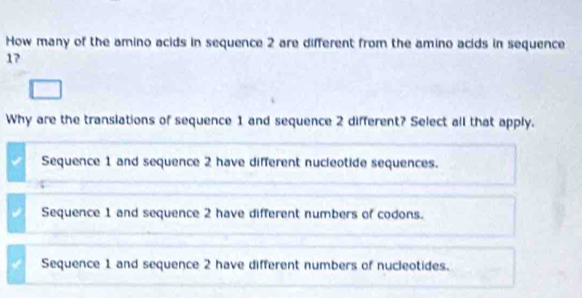 How many of the amino acids in sequence 2 are different from the amino acids in sequence
17
Why are the translations of sequence 1 and sequence 2 different? Select all that apply.
Sequence 1 and sequence 2 have different nucleotide sequences.
Sequence 1 and sequence 2 have different numbers of codons.
Sequence 1 and sequence 2 have different numbers of nucleotides.