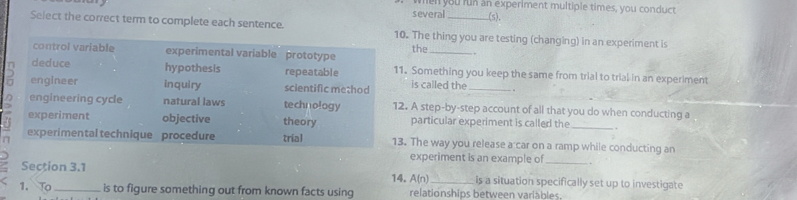 when you run an experiment multiple times, you conduct
several (s).
Select the correct term to complete each sentence. 10. The thing you are testing (changing) in an experiment is
control variable experimental variable prototype the_
deduce hypothesis repeatable 11. Something you keep the same from trial to trial in an experiment
0 engineer inquiry scientific method is called the _. .
engineering cycle natural laws technology 12. A step-by-step account of all that you do when conducting a
experiment objective theory particular experiment is called the_
experimental technique procedure trial 13. The way you release a car on a ramp while conducting an
experiment is an example of_
Section 3.1 14. A(n) _is a situation specifically set up to investigate
1. To_ is to figure something out from known facts using relationships between variàbles.