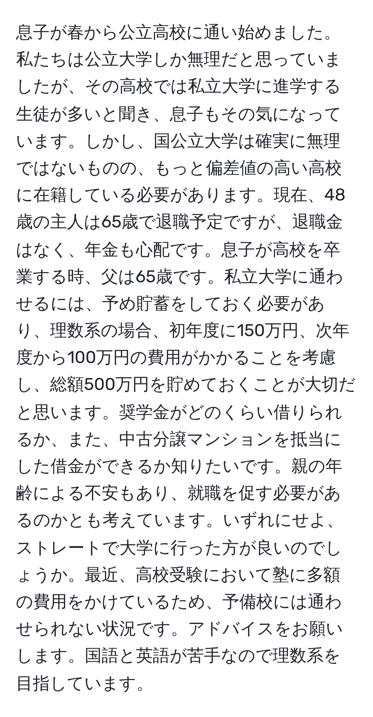 息子が春から公立高校に通い始めました。私たちは公立大学しか無理だと思っていましたが、その高校では私立大学に進学する生徒が多いと聞き、息子もその気になっています。しかし、国公立大学は確実に無理ではないものの、もっと偏差値の高い高校に在籍している必要があります。現在、48歳の主人は65歳で退職予定ですが、退職金はなく、年金も心配です。息子が高校を卒業する時、父は65歳です。私立大学に通わせるには、予め貯蓄をしておく必要があり、理数系の場合、初年度に150万円、次年度から100万円の費用がかかることを考慮し、総額500万円を貯めておくことが大切だと思います。奨学金がどのくらい借りられるか、また、中古分譲マンションを抵当にした借金ができるか知りたいです。親の年齢による不安もあり、就職を促す必要があるのかとも考えています。いずれにせよ、ストレートで大学に行った方が良いのでしょうか。最近、高校受験において塾に多額の費用をかけているため、予備校には通わせられない状況です。アドバイスをお願いします。国語と英語が苦手なので理数系を目指しています。