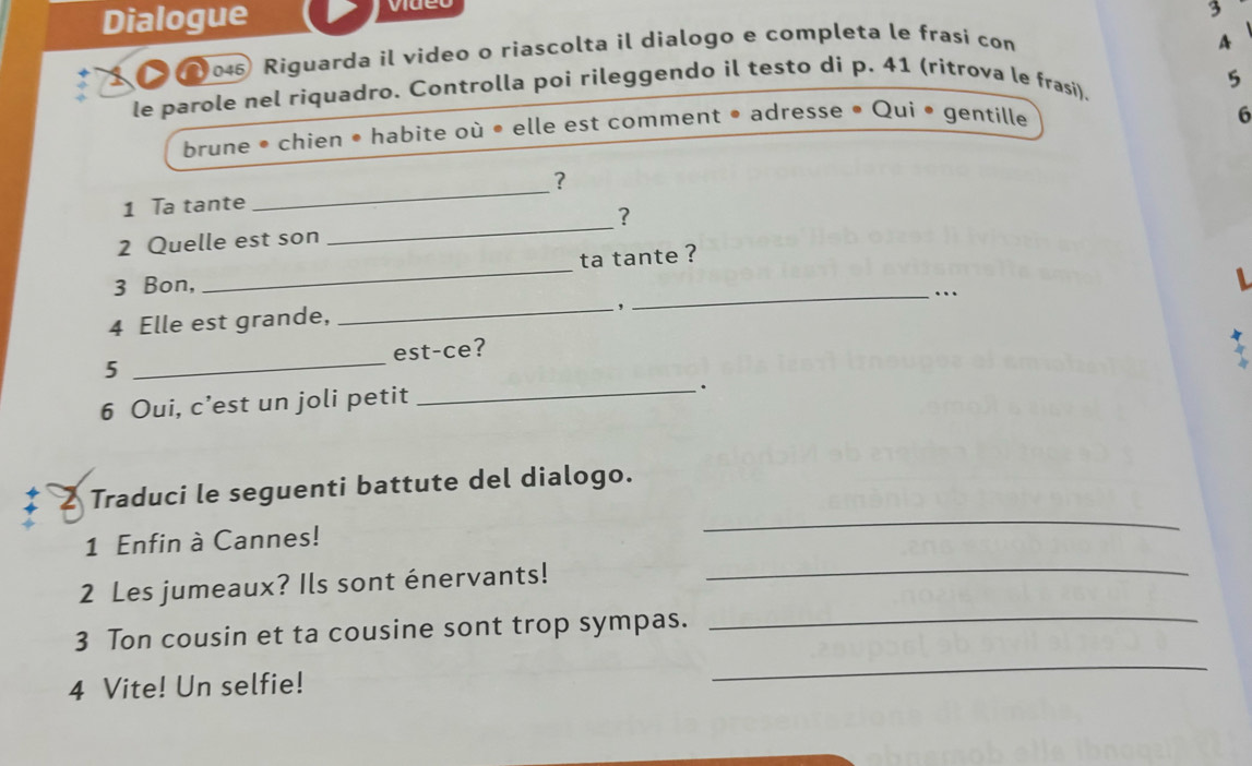 Dialogue 
3 
045 Riguarda il video o riascolta il dialogo e completa le frasi con 
4 
le parole nel riquadro. Controlla poi rileggendo il testo di p. 41 (ritrova le frasi). 
5 
brune • chien • habite où • elle est comment • adresse • Qui • gentille 
6 
? 
1 Ta tante 
_ 
? 
2 Quelle est son 
_ 
ta tante ? 
3 Bon, 
_ 
_… 
4 Elle est grande, _, 
5 _est-ce? 
6 Oui, c’est un joli petit 
_. 
2 Traduci le seguenti battute del dialogo. 
1 Enfin à Cannes! 
_ 
2 Les jumeaux? Ils sont énervants! 
_ 
3 Ton cousin et ta cousine sont trop sympas._ 
4 Vite! Un selfie! 
_