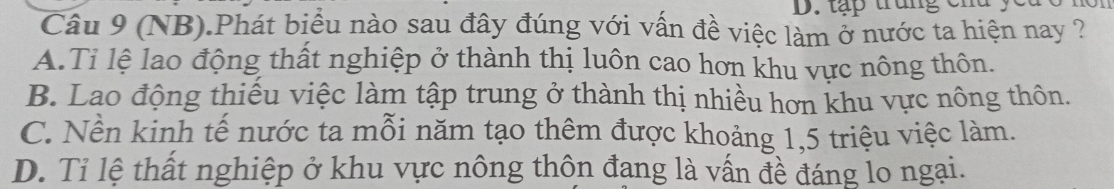 tập trung chd ye
Câu 9 (NB).Phát biểu nào sau đây đúng với vấn đề việc làm ở nước ta hiện nay ?
A.Tỉ lệ lao động thất nghiệp ở thành thị luôn cao hơn khu vực nông thôn.
B. Lao động thiếu việc làm tập trung ở thành thị nhiều hơn khu vực nông thôn.
C. Nền kinh tế nước ta mỗi năm tạo thêm được khoảng 1, 5 triệu việc làm.
D. Tỉ lệ thất nghiệp ở khu vực nông thôn đang là vấn đề đáng lo ngại.