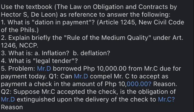 Use the textbook (The Law on Obligation and Contracts by 
Hector S, De Leon) as reference to answer the following: 
1. What is "dation in payment"? (Article 1245, New Civil Code 
of the Phils.) 
2. Explain briefly the "Rule of the Medium Quality" under Art. 
1246, NCCP. 
3. What is: a. Inflation? b. deflation? 
4. What is "legal tender"? 
5. Problem: Mr.D borrowed Php 10,000.00 from Mr.C due for 
payment today. Q1: Can Mr.D compel Mr. C to accept as 
payment a check in the amount of Php 10,000.00? Reason. 
Q2: Suppose Mr.C accepted the check, is the obligation of 
Mr.D extinguished upon the delivery of the check to Mr.C? 
Reason