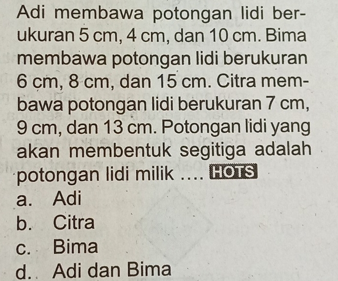 Adi membawa potongan lidi ber-
ukuran 5 cm, 4 cm, dan 10 cm. Bima
membawa potongan lidi berukuran
6 çm, 8 cm, dan 15 cm. Citra mem-
bawa potongan lidi berukuran 7 cm,
9 cm, dan 13 cm. Potongan lidi yang
akan membentuk segitiga adalah 
potongan lidi milik .... HOTS
a. Adi
b. Citra
c. Bima
d. Adi dan Bima