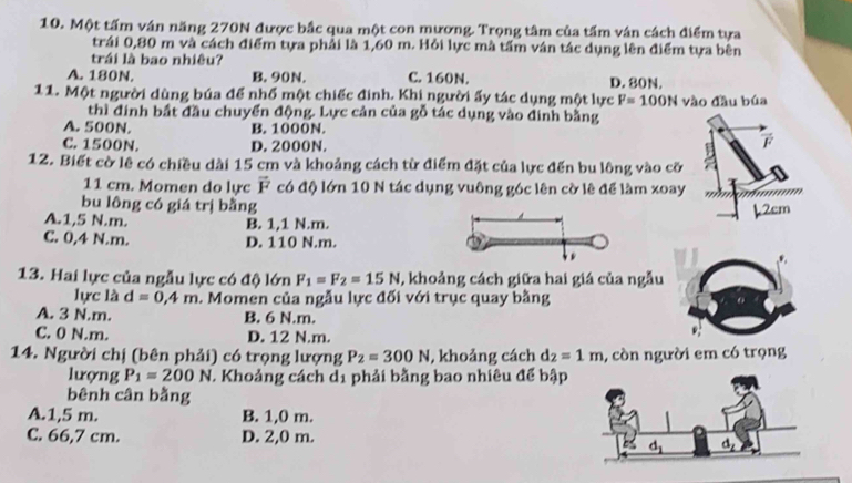 Một tấm ván năng 270N được bắc qua một con mương. Trọng tâm của tấm ván cách điểm tựa
trái 0,80 m và cách điểm tựa phải là 1,60 m. Hỏi lực mà tấm ván tác dụng lên điểm tựa bên
trái là bao nhiêu?
A. 180N. B. 90N. C. 160N. D. 80N.
11. Một người dùng búa để nhổ một chiếc đinh. Khi người ấy tác dụng một lực F=100N vào đầu búa
thì đinh bất đầu chuyển động. Lực cản của gỗ tác dụng vào đinh bằng
A. 500N. B. 1000N.
C. 1500N. D. 2000N.
12. Biết cờ lê có chiều dài 15 cm và khoảng cách từ điểm đặt của lực đến bu lông vào cỡ
11 cm. Momen do lực overline F có độ lớn 10 N tác dụng vuông góc lên cờ lê để làm xoay
bu lông có giá trị bằng
A.1,5 N.m. B. 1,1 N.m.
C. 0,4 N.m. D. 110 N.m.
13. Hai lực của ngẫu lực có độ lớn F_1=F_2=15N , khoảng cách giữa hai giá của ngẫu
lực là d=0,4m 1. Momen của ngẫu lực đối với trục quay bằng
A. 3 N.m. B. 6 N.m.
C. 0 N.m. D. 12 N.m.
14. Người chị (bên phải) có trọng lượng P_2=300N , khoảng cách d_2=1m , còn người em có trọng
lượng P_1=200N. Khoảng cách 1. phải bằng bao nhiêu để bập
bênh cân bằng
A.1,5 m. B. 1,0 m.
C. 66,7 cm. D. 2,0 m.