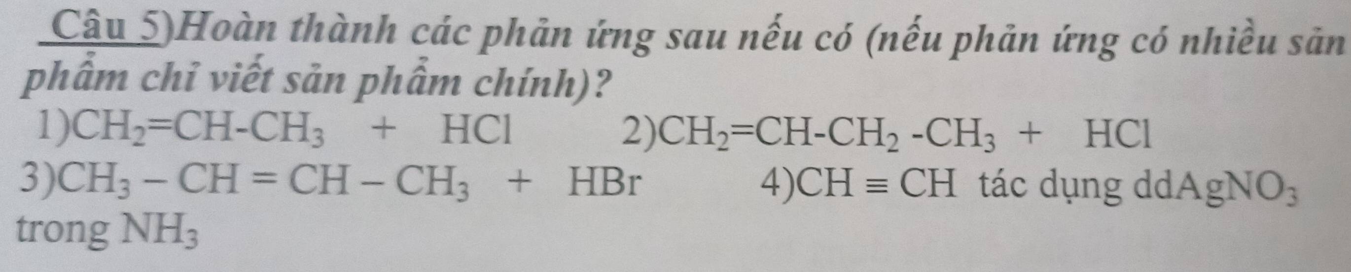 Câu 5)Hoàn thành các phản ứng sau nếu có (nếu phản ứng có nhiều sản 
phẩm chỉ viết sản phẩm chính)? 
1) CH_2=CH-CH_3+HCl 2) CH_2=CH-CH_2-CH_3+HCl
3) CH_3-CH=CH-CH_3+HBr 4) CHequiv CH tác dụng dd AgNO_3
trong NH_3