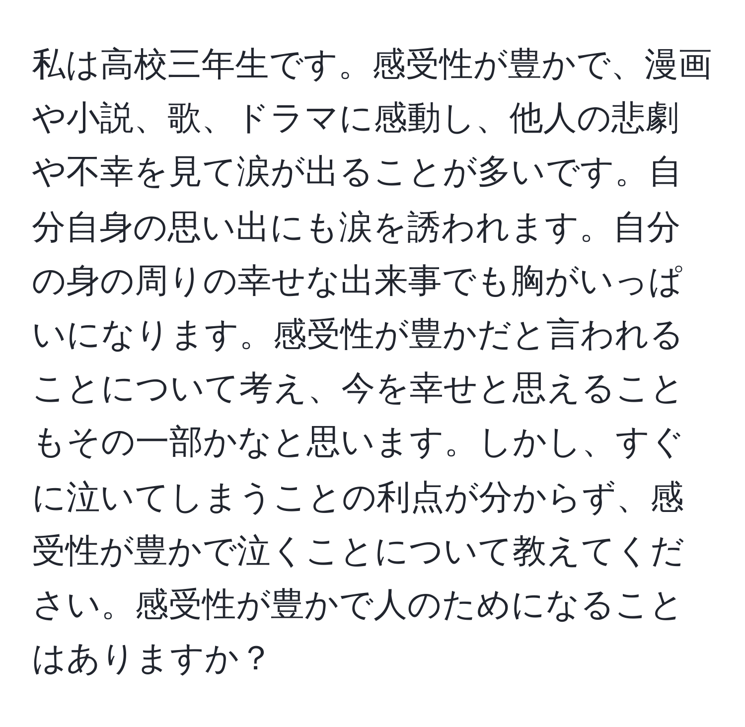 私は高校三年生です。感受性が豊かで、漫画や小説、歌、ドラマに感動し、他人の悲劇や不幸を見て涙が出ることが多いです。自分自身の思い出にも涙を誘われます。自分の身の周りの幸せな出来事でも胸がいっぱいになります。感受性が豊かだと言われることについて考え、今を幸せと思えることもその一部かなと思います。しかし、すぐに泣いてしまうことの利点が分からず、感受性が豊かで泣くことについて教えてください。感受性が豊かで人のためになることはありますか？