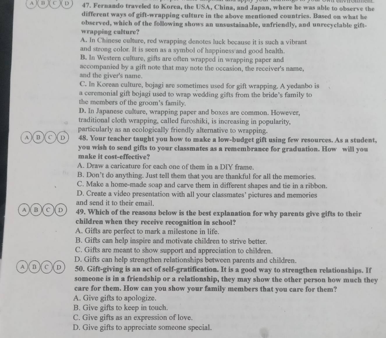 A B C D 47. Fernando traveled to Korca, the USA, China, and Japan, where he was able to observe the
different ways of gift-wrapping culture in the above mentioned countries. Based on what he
observed, which of the following shows an unsustainable, unfriendly, and unrecyclable gift-
wrapping culture?
A. In Chinese culture, red wrapping denotes luck because it is such a vibrant
and strong color. It is seen as a symbol of happiness and good health.
B. In Western culture, gifts are often wrapped in wrapping paper and
accompanied by a gift note that may note the occasion, the receiver's name,
and the giver's name.
C. In Korean culture, bojagi are sometimes used for gift wrapping. A yedanbo is
a ceremonial gift bojagi used to wrap wedding gifts from the bride’s family to
the members of the groom's family.
D. In Japanese culture, wrapping paper and boxes are common. However,
traditional cloth wrapping, called furoshiki, is increasing in popularity,
particularly as an ecologically friendly alternative to wrapping.
A )( B ) c D 48. Your teacher taught you how to make a low-budget gift using few resources. As a student,
you wish to send gifts to your classmates as a remembrance for graduation. How will you
make it cost-effective?
A. Draw a caricature for each one of them in a DIY frame.
B. Don’t do anything. Just tell them that you are thankful for all the memories.
C. Make a home-made soap and carve them in different shapes and tie in a ribbon.
D. Create a video presentation with all your classmates’ pictures and memories
and send it to their email.
A B C D 49. Which of the reasons below is the best explanation for why parents give gifts to their
children when they receive recognition in school?
A. Gifts are perfect to mark a milestone in life.
B. Gifts can help inspire and motivate children to strive better.
C. Gifts are meant to show support and appreciation to children.
D. Gifts can help strengthen relationships between parents and children.
A B C D 50. Gift-giving is an act of self-gratification. It is a good way to strengthen relationships. If
someone is in a friendship or a relationship, they may show the other person how much they
care for them. How can you show your family members that you care for them?
A. Give gifts to apologize.
B. Give gifts to keep in touch.
C. Give gifts as an expression of love.
D. Give gifts to appreciate someone special.