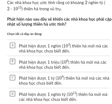 Các nhà khoa học ước tính rằng có khoảng 2 nghìn tỷ (
2· 10^(12)) thiên hà trong vũ trụ.
Phát hiện nào sau đây sẽ khiến các nhà khoa học phải cập
nhật số lượng thiên hà ước tính?
Chọn tất cả đáp án đúng:
A Phát hiện được 1 nghìn (10^3) thiên hà mới mà các
nhà khoa học chưa biết đến.
B Phát hiện được 1 triệu (10^6) thiên hà mới mà các
nhà khoa học chưa biết đến.
C Phát hiện được 1 tỷ (10^9) thiên hà mới mà các nhà
khoa học chưa biết đến.
D Phát hiện được 1 nghìn tỷ (10^(12)) thiên hà mới mà
các nhà khoa học chưa biết đến.