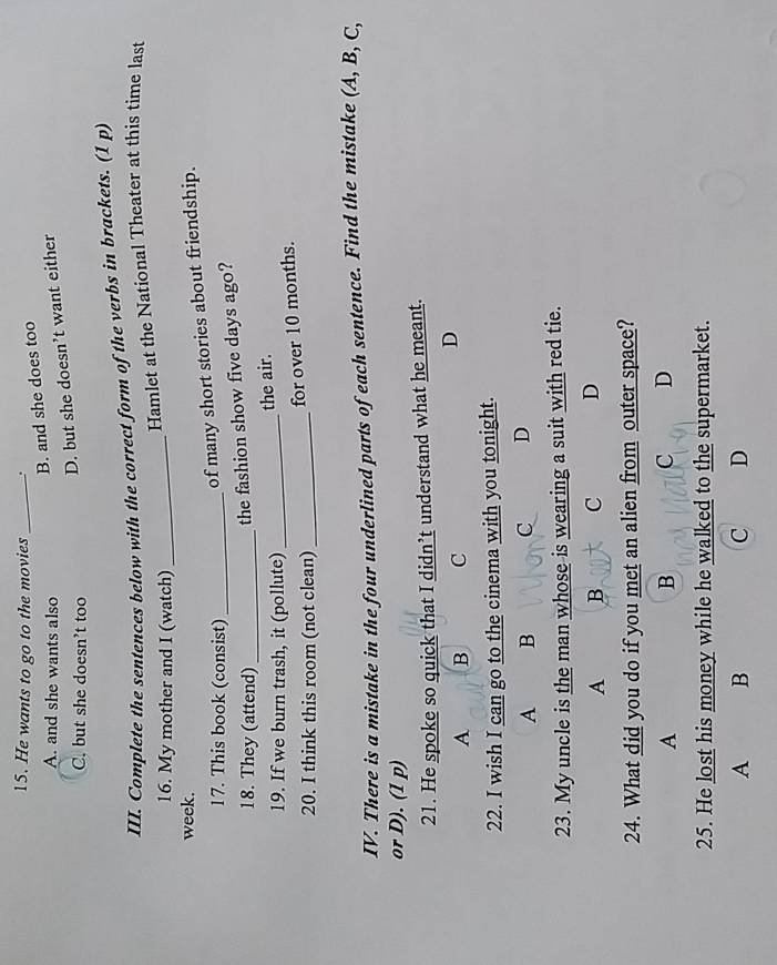 He wants to go to the movies _.
A. and she wants also
B. and she does too
C. but she doesn’t too
D. but she doesn’t want either
III. Complete the sentences below with the correct form of the verbs in brackets. (1 p)
Hamlet at the National Theater at this time last
16. My mother and I (watch)_
week.
17. This book (consist)_
of many short stories about friendship.
18. They (attend)_
the fashion show five days ago?
the air.
19. If we burn trash, it (pollute)_
for over 10 months.
20. I think this room (not clean)_
IV. There is a mistake in the four underlined parts of each sentence. Find the mistake (A, B, C,
or D). (1 p)
21. He spoke so quick that I didn’t understand what he meant.
A B C
D
22. I wish I can go to the cinema with you tonight.
A B C D
23. My uncle is the man whose is wearing a suit with red tie.
A B C D
24. What did you do if you met an alien from outer space?
A
B c D
25. He lost his money while he walked to the supermarket.
A B
C D