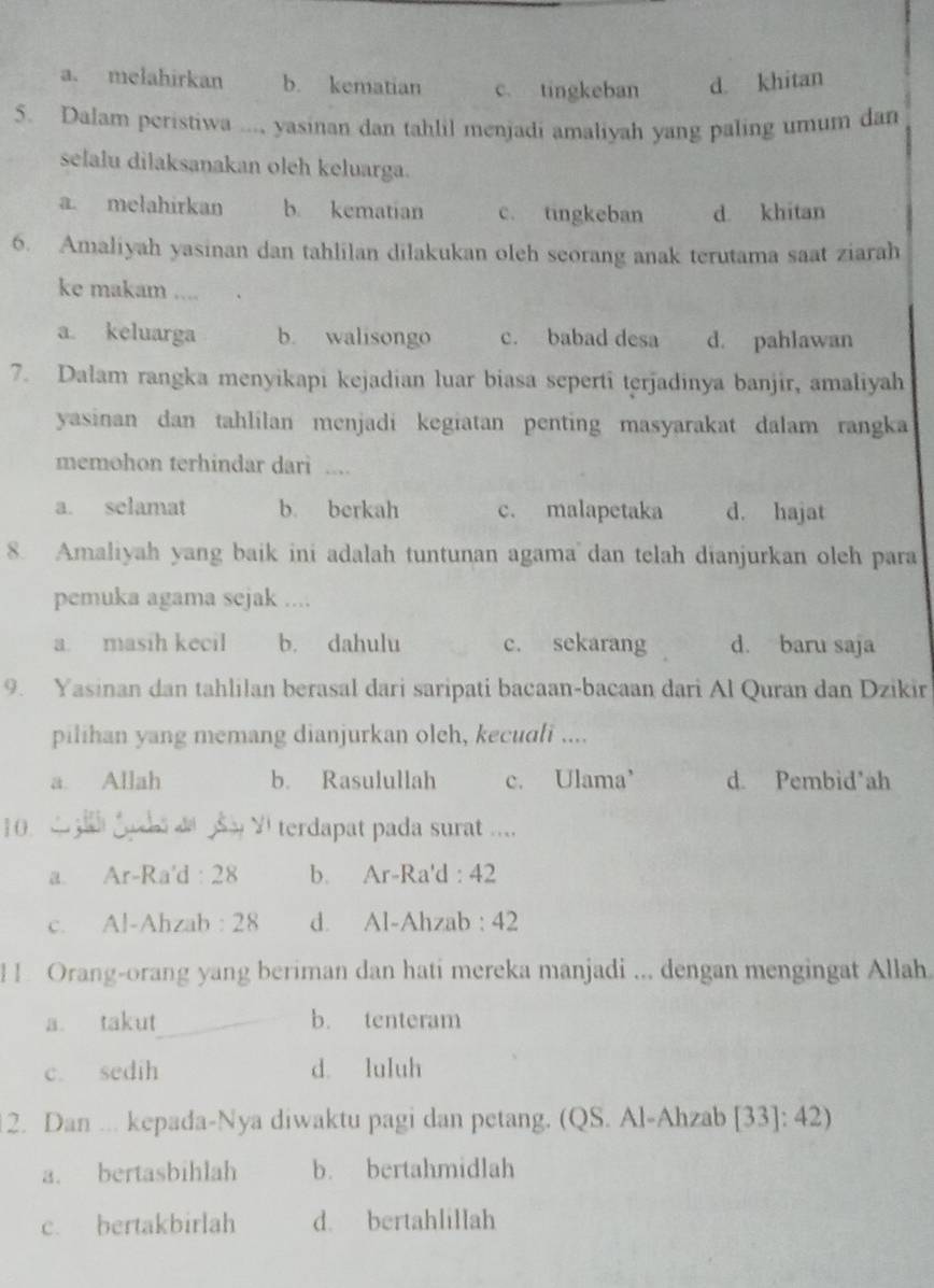 a. melahirkan b. kematian c. tingkeban d. khitan
5. Dalam peristiwa ..., yasinan dan tahlil menjadi amaliyah yang paling umum dan
selalu dilaksanakan oleh keluarga.
a. melahirkan b. kematian c. tingkeban d. khitan
6. Amaliyah yasinan dan tahlilan dilakukan oleh seorang anak terutama saat ziarah
ke makam ....
a keluarga b. walisongo c. babad desa d. pahlawan
7. Dalam rangka menyikapi kejadian luar biasa seperti terjadinya banjir, amaliyah
yasinan dan tahlilan menjadi kegiatan penting masyarakat dalam rangka
memohon terhindar dari ....
a. selamat b. berkah c. malapetaka d. hajat
8. Amaliyah yang baik ini adalah tuntunan agamadan telah dianjurkan oleh para
pemuka agama sejak ....
a. masih kecil b. dahulu c. sekarang d. baru saja
9. Yasinan dan tahlilan berasal dari saripati bacaan-bacaan dari Al Quran dan Dzikir
pilihan yang memang dianjurkan oleh, kecudli ....
a. Allah b. Rasulullah c. Ulama d. Pembid'ah
10 d gl gocs d Y terdapat pada surat ....
a. Ar-Ra'd : 28 b. Ar-Ra'd : 42
c. Al-Ahzab : 28 d. Al-Ahzab : 42
1 . Orang-orang yang beriman dan hati mereka manjadi ... dengan mengingat Allah
a. takut b. tenteram
c. sedih d. luluh
12. Dan ... kepada-Nya diwaktu pagi dan petang. (QS. Al-Ahzab [33]: 42)
a. bertasbihlah b. bertahmidlah
c. bertakbirlah d. bertahlillah