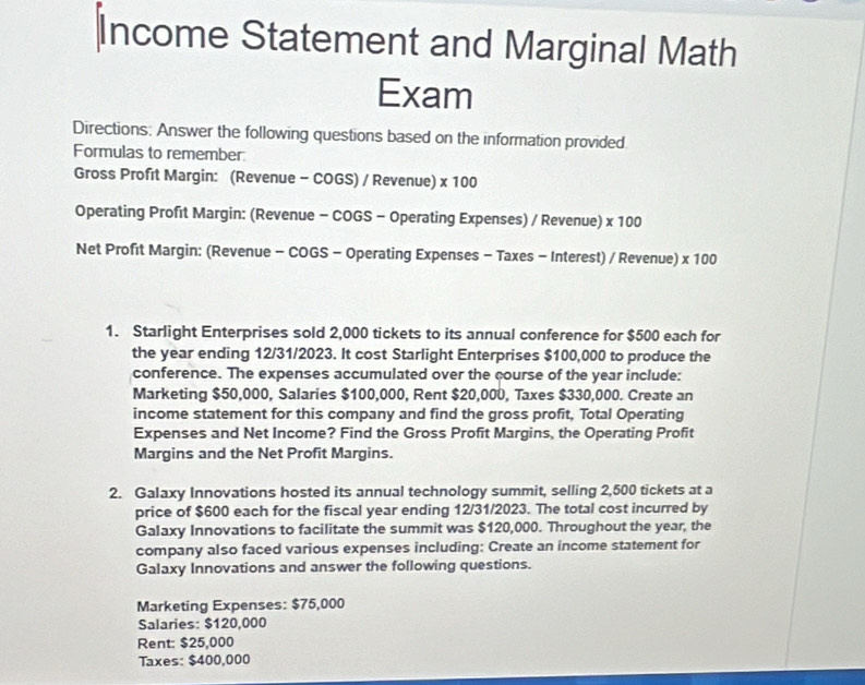 Income Statement and Marginal Math 
Exam 
Directions: Answer the following questions based on the information provided. 
Formulas to remember: 
Gross Profit Margin: (Revenue - COGS) / Revenue) x 100
Operating Profıt Margin: (Revenue - COGS - Operating Expenses) / Revenue) * 10 J 
Net Profit Margin: (Revenue - COGS - Operating Expenses - Taxes - Interest) / Revenue) * 100
1. Starlight Enterprises sold 2,000 tickets to its annual conference for $500 each for 
the year ending 12/31/2023. It cost Starlight Enterprises $100,000 to produce the 
conference. The expenses accumulated over the course of the year include: 
Marketing $50,000, Salaries $100,000, Rent $20,000, Taxes $330,000. Create an 
income statement for this company and find the gross profit, Total Operating 
Expenses and Net Income? Find the Gross Profit Margins, the Operating Profit 
Margins and the Net Profit Margins. 
2. Galaxy Innovations hosted its annual technology summit, selling 2,500 tickets at a 
price of $600 each for the fiscal year ending 12/31/2023. The total cost incurred by 
Galaxy Innovations to facilitate the summit was $120,000. Throughout the year, the 
company also faced various expenses including: Create an income statement for 
Galaxy Innovations and answer the following questions. 
Marketing Expenses: $75,000
Salaries: $120,000
Rent: $25,000
Taxes: $400,000