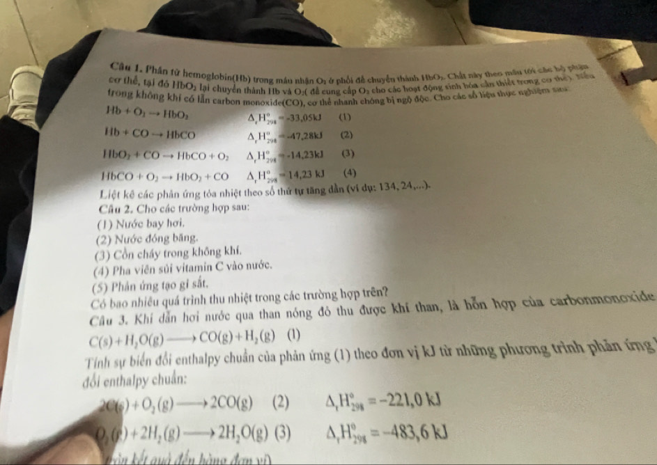 Phân từ hemoglobin(Hb) trong máu nhận O1 :  phối đề chuyển thành IbO_2 1 Chất này theo mâu tới các bộ phậm
cơ thể, tại đó HbO_2 lại chuyển thành Hb và O:( đễ cung cấp O_2 cho các hoạt động sinh hóa cần thiết trong cơ the). Nếu
frong không khí có lần carbon monoxide(CO), cơ thể nhanh ông bị ngộ độc. Cho các số liệu thực nghiệm sau
Hb+O_2to HbO_2 △ _(r_298)°=-33,05.05kJ (1)
Hb+COto HbCO △ _rH_(294)°=-47.28kJ (2)
HbO_2+COto HbCO+O_2 △ _rH_(298)°=-14,23kJ (3)
HbCO+O_2to HbO_2+CO △ _rH_(298)°=14,23kJ (4)
Liệt kế các phản ứng tỏa nhiệt theo số thứ tự tăng dần (ví dụ: 1 34,24,...).
Câu 2. Cho các trường hợp sau:
(1) Nước bay hơi.
(2) Nước đóng băng.
(3) Cồn cháy trong không khí.
(4) Pha viên sủi vitamin C vào nước.
(5) Phản ứng tạo gi sắt.
Có bao nhiều quá trình thu nhiệt trong các trường hợp trên?
Cầu 3. Khí dẫn hơi nước qua than nóng đỏ thu được khí than, là hỗn hợp của carbonmonoxide
C(s)+H_2O(g)to CO(g)+H_2(g) (1)
Tính sự biển đổi enthalpy chuẩn của phản ứng (1) theo đơn vị kJ từ những phương trình phản ứng 
đổi enthalpy chuẩn:
2C(s)+O_2(g)to 2CO(g) (2) △ _rH_(298)°=-221,0kJ
O_2(g)+2H_2(g)to 2H_2O(g)(3) △ _rH_(298)°=-483,6kJ
k  u à đến hàng đạn vi