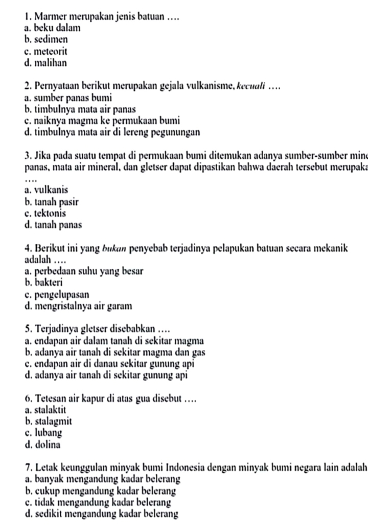 Marmer merupakan jenis batuan …
a. beku dalam
b. sedimen
c. meteorit
d. malihan
2. Pernyataan berikut merupakan gejala vulkanisme, kecuali …
a. sumber panas bumi
b. timbulnya mata air panas
c. naiknya magma ke permukaan bumi
d. timbulnya mata air di lereng pegunungan
3. Jika pada suatu tempat di permukaan bumi ditemukan adanya sumber-sumber mine
panas, mata air mineral, dan gletser dapat dipastikan bahwa daerah tersebut merupaka
_
a. vulkanis
b. tanah pasir
c. tektonis
d. tanah panas
4. Berikut ini yang bukan penyebab terjadinya pelapukan batuan secara mekanik
adalah …
a. perbedaan suhu yang besar
b. bakteri
c. pengelupasan
d. mengristalnya air garam
5. Terjadinya gletser disebabkan …
a. endapan air dalam tanah di sekitar magma
b. adanya air tanah di sekitar magma dan gas
c. endapan air di danau sekitar gunung api
d. adanya air tanah di sekitar gunung api
6. Tetesan air kapur di atas gua disebut …
a. stalaktit
b. stalagmit
c. lubang
d. dolina
7. Letak keunggulan minyak bumi Indonesia dengan minyak bumi negara lain adalah
a. banyak mengandung kadar belerang
b. cukup mengandung kadar belerang
c. tidak mengandung kadar belerang
d. sedikit mengandung kadar belerang