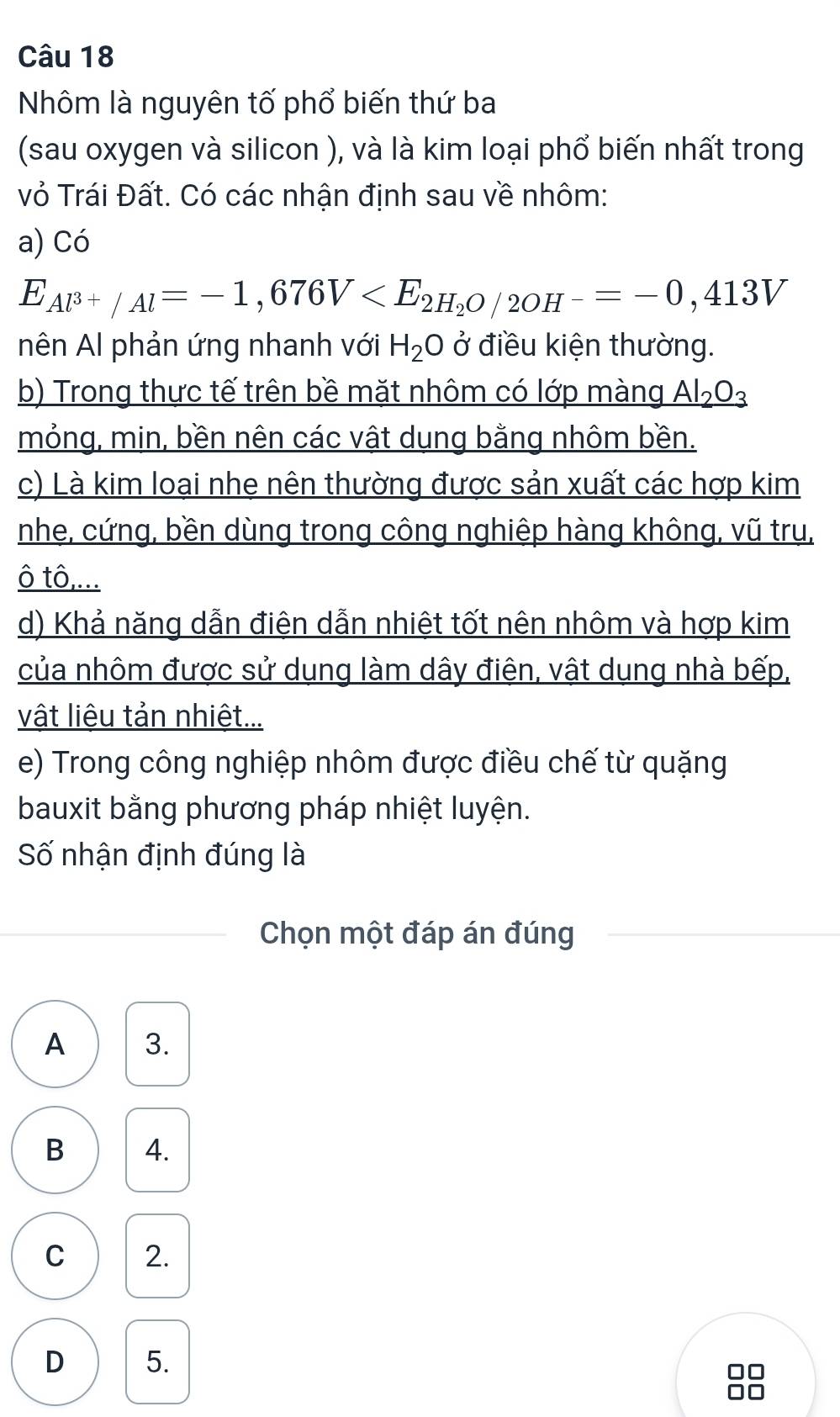 Nhôm là nguyên tố phổ biến thứ ba
(sau oxygen và silicon ), và là kim loại phổ biến nhất trong
vỏ Trái Đất. Có các nhận định sau về nhôm:
a) Có
E_Al^(3+)/Al=-1,676V
nên Al phản ứng nhanh với H_2O ở điều kiện thường.
b) Trong thực tế trên bề mặt nhôm có lớp màng _ Al_2O_3
mỏng, min, bền nên các vật dụng bằng nhôm bền.
c) Là kim loại nhe nên thường được sản xuất các hợp kim
nhe, cứng, bền dùng trong công nghiệp hàng không, vũ trụ,
ô tô,...
d) Khả năng dẫn điện dẫn nhiệt tốt nên nhôm và hợp kim
của nhôm được sử dụng làm dây điện, vật dụng nhà bếp,
vật liệu tản nhiệt...
e) Trong công nghiệp nhôm được điều chế từ quặng
bauxit bằng phương pháp nhiệt luyện.
Số nhận định đúng là
Chọn một đáp án đúng
A 3.
B 4.
C 2.
D 5.