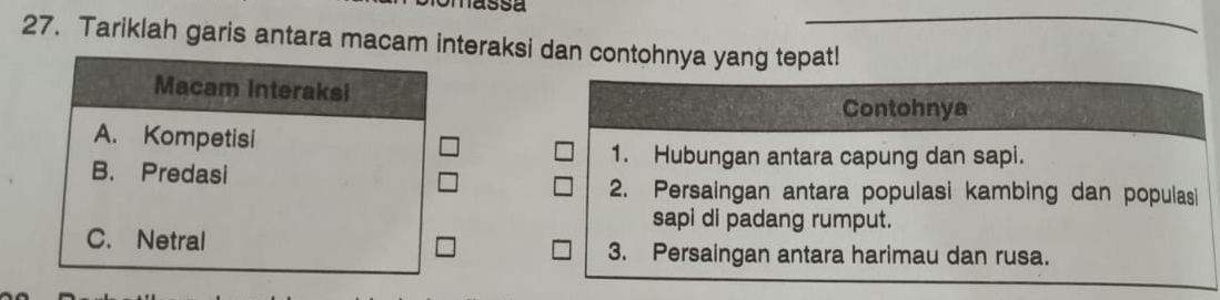 Tariklah garis antara macam interaksi dan contohnya yang tepat!
Macam Interaksi
Contohnya
A. Kompetisi
1. Hubungan antara capung dan sapi.
B. Predasi
2. Persaingan antara populasi kambing dan populasi
sapi di padang rumput.
C. Netral 3. Persaingan antara harimau dan rusa.