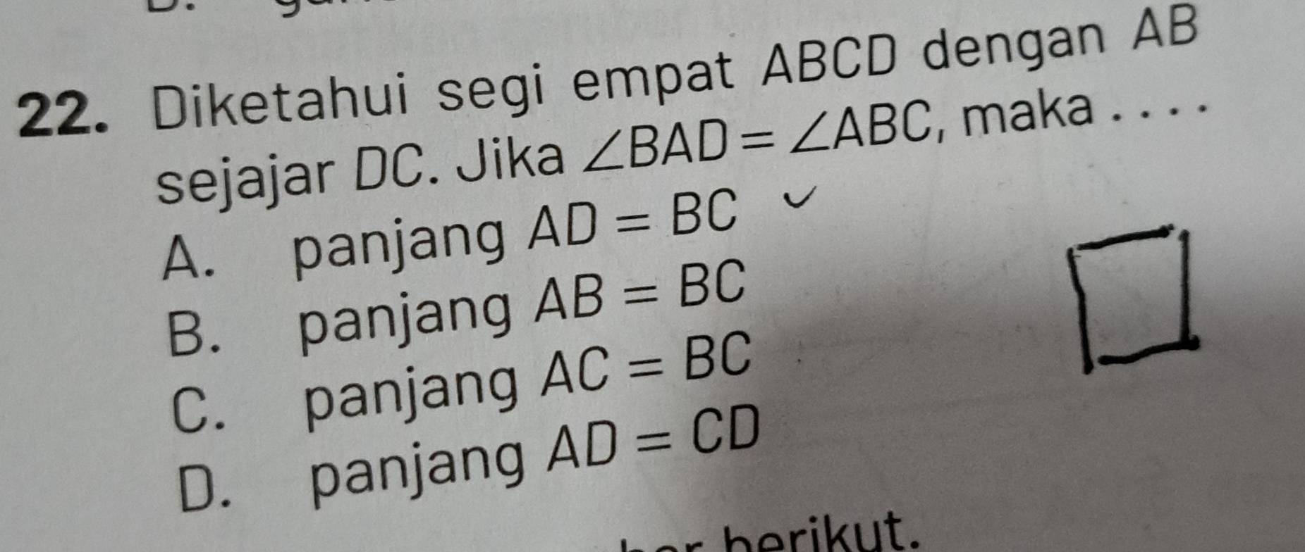 Diketahui segi empat ABCD dengan AB
sejajar DC. Jika ∠ BAD=∠ ABC , maka . . . .
A. panjang AD=BC
B. panjang AB=BC
C. panjang AC=BC
D. panjang AD=CD
b rik ut.