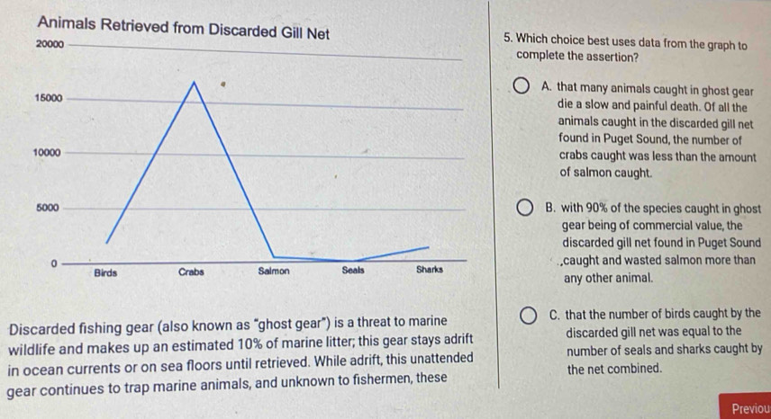 Which choice best uses data from the graph to
complete the assertion?
A. that many animals caught in ghost gear
die a slow and painful death. Of all the
animals caught in the discarded gill net
found in Puget Sound, the number of
crabs caught was less than the amount
of salmon caught.
B. with 90% of the species caught in ghost
gear being of commercial value, the
discarded gill net found in Puget Sound
,caught and wasted salmon more than
any other animal.
Discarded fishing gear (also known as “ghost gear”) is a threat to marine C. that the number of birds caught by the
wildlife and makes up an estimated 10% of marine litter; this gear stays adrift discarded gill net was equal to the
in ocean currents or on sea floors until retrieved. While adrift, this unattended number of seals and sharks caught by
the net combined.
gear continues to trap marine animals, and unknown to fishermen, these
Previou