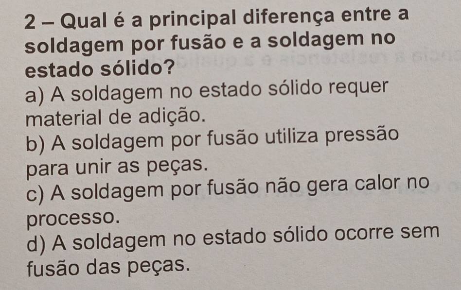 Qual é a principal diferença entre a
soldagem por fusão e a soldagem no
estado sólido?
a) A soldagem no estado sólido requer
material de adição.
b) A soldagem por fusão utiliza pressão
para unir as peças.
c) A soldagem por fusão não gera calor no
processo.
d) A soldagem no estado sólido ocorre sem
fusão das peças.