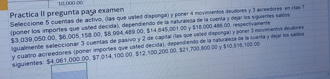 10,000.00
Practica II pregunta para examen 
Seleccione 5 cuentas de activo, (las que usted disponga) y poner 4 movimientos deudores y 3 acreedores en ctas T 
(poner los importes que usted decida), dependiendo de la naturaleza de la cuenta y dejar los siguientes saldos:
$3,039,050.00, $6,005,158.00, $8,994,489.00, $14,645,001.00 y $18,000,486.00, respectivamente 
Igualmente seleccionar 3 cuentas de pasivo y 2 de capital (las que usted disponga) y poner 3 movimientos deudores 
y cuatro acreedores (poner importes que usted decida), dependiendo de la naturaleza de la cuenta y dejar los saldos 
siguientes: $4,061,000.00, $7,014,100.00, $12,100,200.00, $21,700,800.00 y $10,516,100.00