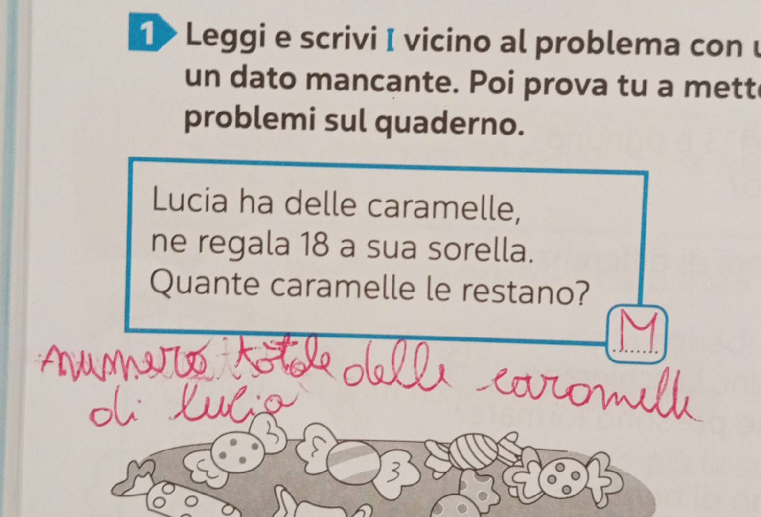 1> Leggi e scrivi I vicino al problema con u 
un dato mancante. Poi prova tu a mett 
problemi sul quaderno. 
Lucia ha delle caramelle, 
ne regala 18 a sua sorella. 
Quante caramelle le restano? 
a I N 
fon 
on 
3