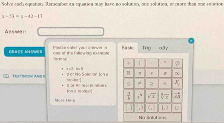 Solve each equation. Remember an equation may have no solution, one solution, or more than one solution
x-53=x-42-17
Answer:
Please enter your answer in Basic Trig αβγ
GRADE ANSWER one of the following example
format:
x=3,x=5
TEXTBOOK AND E ø or No Solution (on a 
toolbar)
3 or All real numbers
(on a toolbar)
More Help