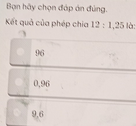 Bạn hãy chọn đáp án đúng.
Kết quả của phép chia 12 : 1, 25 là:
96
0,96
9,6