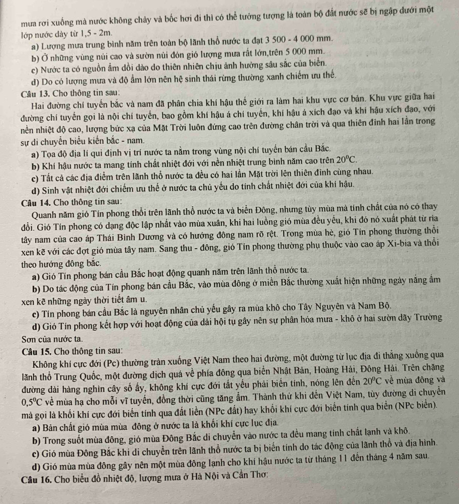 mưa rơi xuống mà nước không chảy và bốc hơi đi thì có thể tưởng tượng là toàn bộ đất nước sẽ bị ngập dưới một
lớp nước dày từ 1,5 - 2m.
a) Lượng mưa trung bình năm trên toàn bộ lãnh thổ nước ta đạt 3 500 - 4 000 mm.
b) Ở những vùng núi cao và sườn núi đón gió lượng mưa rất lớn,trên 5 000 mm.
c) Nước ta có nguồn ẩm dồi dào do thiên nhiên chịu ảnh hưởng sâu sắc của biển.
d) Do có lượng mưa và độ ẩm lớn nên hệ sinh thái rừng thường xanh chiếm ưu thế.
Câu 13. Cho thông tin sau:
Hai đường chí tuyến bắc và nam đã phân chia khí hậu thế giới ra làm hai khu vực cơ bản. Khu vực giữa hai
đường chí tuyến gọi là nội chí tuyến, bao gồm khí hậu á chí tuyến, khí hậu á xích đạo và khí hậu xích đạo, với
nền nhiệt độ cao, lượng bức xạ của Mặt Trời luôn đứng cao trên đường chân trời và qua thiên đinh hai lần trong
sự di chuyển biểu kiến bắc - nam.
a) Tọa độ địa lí qui định vị trí nước ta nằm trong vùng nội chí tuyến bán cầu Bắc.
b) Khí hậu nước ta mang tính chất nhiệt đới với nền nhiệt trung bình năm cao trên 20°C.
c) Tất cả các địa điểm trên lãnh thổ nước ta đều có hai lần Mặt trời lên thiên đinh cùng nhau.
d) Sinh vật nhiệt đới chiếm ưu thế ở nước ta chủ yếu do tính chất nhiệt đới của khí hậu.
Câu 14. Cho thông tin sau:
Quanh năm gió Tín phong thổi trên lãnh thổ nước ta và biển Đông, nhưng tùy mùa mà tính chất của nó có thay
đổi. Gió Tín phong có dạng độc lập nhất vào mùa xuân, khi hai luồng gió mùa đều yếu, khi đó nó xuất phát từ rìa
tây nam của cao áp Thái Bình Dương và có hướng đông nam rõ rệt. Trong mùa hè, gió Tín phong thường thổi
xen kẽ với các đợt gió mùa tây nam. Sang thu - đông, gió Tín phong thường phụ thuộc vào cao áp Xi-bia và thổi
theo hướng đông bắc.
a) Gió Tín phong bán cầu Bắc hoạt động quanh năm trên lãnh thổ nước ta.
b) Do tác động của Tín phong bán cầu Bắc, vào mùa đông ở miền Bắc thường xuất hiện những ngày năng ẩm
xen kẽ những ngày thời tiết âm u.
c) Tín phong bán cầu Bắc là nguyên nhân chủ yếu gây ra mùa khô cho Tây Nguyên và Nam Bộ.
d) Gió Tín phong kết hợp với hoạt động của dải hội tụ gây nên sự phân hóa mưa - khô ở hai sườn dãy Trường
Sơn của nước ta.
Câu 15. Cho thông tin sau:
Không khí cực đới (Pc) thường tràn xuống Việt Nam theo hai đường, một đường từ lục địa đi thẳng xuống qua
lãnh thổ Trung Quốc, một đường dịch quá về phía đông qua biển Nhật Bản, Hoàng Hải, Đông Hải. Trên chặng
đường dài hàng nghìn cây số ấy, không khí cực đới tất yếu phải biến tính, nóng lên đến 20°C về mùa đông và
0,5^0C về mùa hạ cho mỗi vĩ tuyến, đồng thời cũng tăng ẩm. Thành thử khi đến Việt Nam, tùy đường di chuyền
mà gọi là khối khí cực đới biến tính qua đất liền (NPc đất) hay khối khí cực đới biến tính qua biển (NPc biển).
a) Bản chất gió mùa mùa đông ở nước ta là khối khí cực lục địa.
b) Trong suốt mùa đông, gió mùa Đông Bắc di chuyển vào nước ta đều mang tính chất lạnh và khô.
c) Gió mùa Đông Bắc khi di chuyển trên lãnh thổ nước ta bị biến tính do tác động của lãnh thổ và địa hình.
d) Gió mùa mùa đông gây nên một mùa đông lạnh cho khí hậu nước ta từ tháng 11 đến tháng 4 năm sau.
Câu 16. Cho biểu đồ nhiệt độ, lượng mưa ở Hà Nội và Cần Thơ: