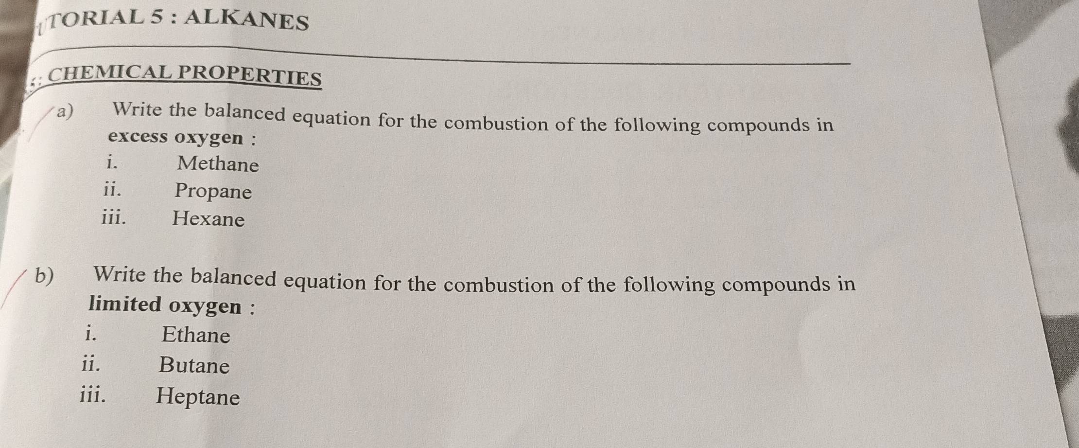 TORIAL 5 : ALKANES 
;: CHEMICAL PROPERTIES 
a) Write the balanced equation for the combustion of the following compounds in 
excess oxygen : 
i. Methane 
ii. Propane 
iii. Hexane 
b) Write the balanced equation for the combustion of the following compounds in 
limited oxygen : 
i. Ethane 
ii. 
Butane 
iii. Heptane