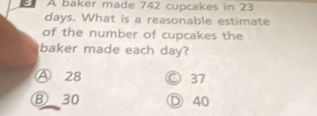 a A baker made 742 cupcakes in 23
days. What is a reasonable estimate
of the number of cupcakes the
baker made each day?
Ⓐ 28 37
⑧ 30 Ⓓ 40