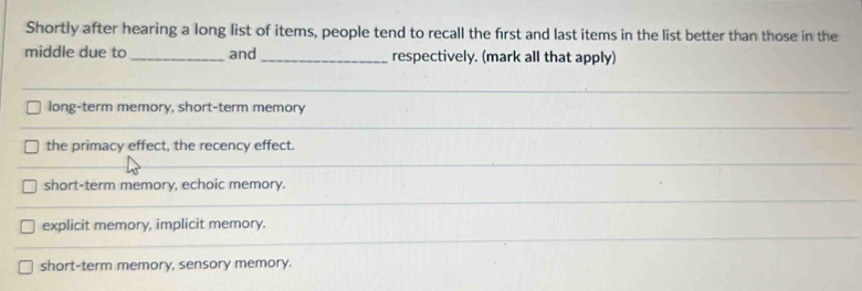 Shortly after hearing a long list of items, people tend to recall the first and last items in the list better than those in the
middle due to _and_ respectively. (mark all that apply)
long-term memory, short-term memory
the primacy effect, the recency effect.
short-term memory, echoic memory.
explicit memory, implicit memory.
short-term memory, sensory memory.