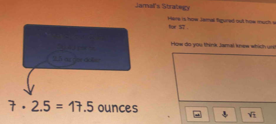 Jamal's Strategy 
Here is how Jamal figured out how much s 
for $7.
50,40 perhis 
How do you think Jamal knew which uni
2.5 az der doller
7· 2.5=17.5 ounces
sqrt(± )