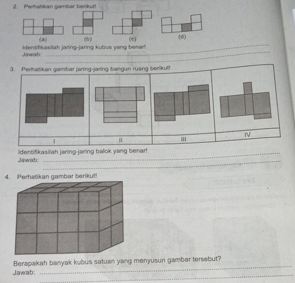 Perhatikan gambar berikut! 
_ 
(a) (b) (c) (d) 
Identifikasilah jaring-jaring kubus yang benar! 
Jawab: 
_ 
3. Perhatikan gambar jaring-jaring bangun ruang berikut! 
IV 
| 
''' 
Identifikasilah jaring-jaring balok yang benar! 
Jawab:_ 
4berikut! 
_ 
Berapakah banyak kubus satuan yang menyusun gambar tersebut? 
_ 
Jawab: