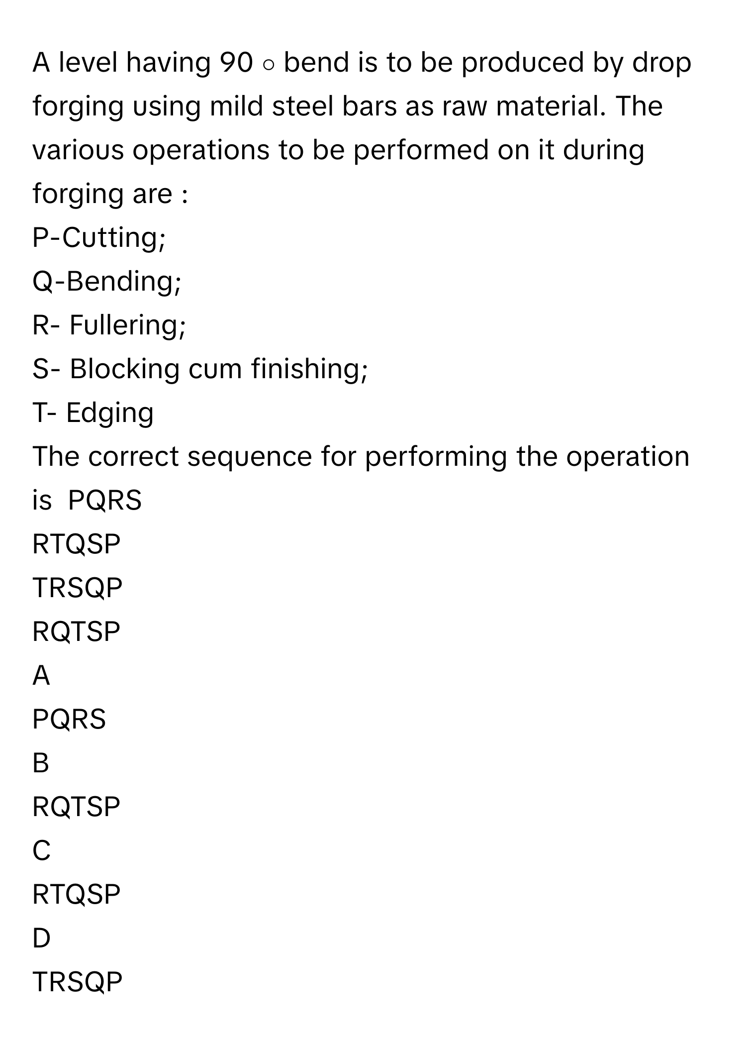 A level having 90   ∘          bend is to be produced by drop forging using mild steel bars as raw material. The various operations to be performed on it during forging are :
P-Cutting;
Q-Bending;
R- Fullering;
S- Blocking cum finishing;
T- Edging
The correct sequence for performing the operation is  PQRS
RTQSP
TRSQP
RQTSP

A  
PQRS 


B  
RQTSP 


C  
RTQSP 


D  
TRSQP