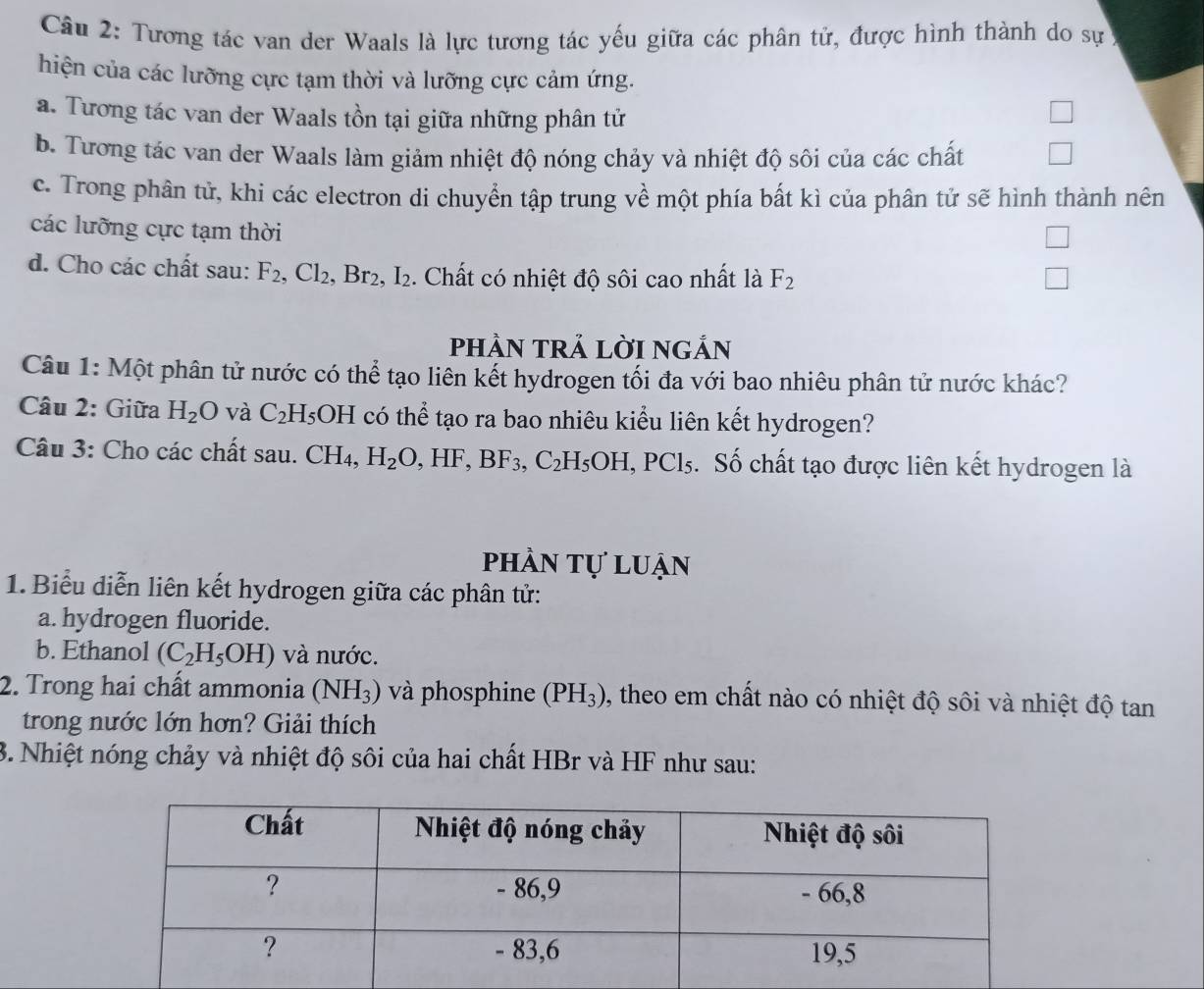 Tương tác van der Waals là lực tương tác yếu giữa các phân tử, được hình thành do sự
hiện của các lưỡng cực tạm thời và lưỡng cực cảm ứng.
a. Tương tác van der Waals tồn tại giữa những phân tử
B. Tương tác van der Waals làm giảm nhiệt độ nóng chảy và nhiệt độ sôi của các chất
c. Trong phân tử, khi các electron di chuyển tập trung về một phía bất kì của phân tử sẽ hình thành nên
các lưỡng cực tạm thời
d. Cho các chất sau: F_2,Cl_2, Br_2,I_2. Chất có nhiệt độ sôi cao nhất là F_2
pHÀN TRẢ LờI nGẢN
Câu 1: Một phân tử nước có thể tạo liên kết hydrogen tối đa với bao nhiêu phân tử nước khác?
Câu 2: Giữa H_2O và C_2H_5OH có thể tạo ra bao nhiêu kiểu liên kết hydrogen?
Câu 3: Cho các chất sau. CH_4,H_2O,HF,BF_3,C_2H_5OH,PCl_5. Số chất tạo được liên kết hydrogen là
phần tự luận
1. Biểu diễn liên kết hydrogen giữa các phân tử:
a. hydrogen fluoride.
b. Ethanol (C_2H_5OH) và nước.
2. Trong hai chất ammonia (NH_3) và phosphine (PH_3) , theo em chất nào có nhiệt độ sôi và nhiệt độ tan
trong nước lớn hơn? Giải thích
3. Nhiệt nóng chảy và nhiệt độ sôi của hai chất HBr và HF như sau: