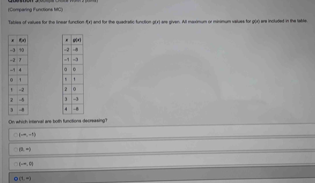 Quustion 3(Map s Chaies vann 2 pan)
(Comparing Functions MC)
Tables of values for the linear function f(x) and for the quadratic function g(x) are given. All maximum or minimum values for g(x) are included in the table.
 
 
 
 
 
 
 
 
On which interval are both functions decreasing?
(-∈fty ,-1)
(0,-)
(-∈fty ,0)
(1,-)