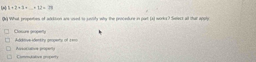 1+2+3+_ +12=78
(b) What properties of addition are used to justify why the procedure in part (a) works? Select all that apply
Closure property
Additive-identity property of zero
Associative property
Commutative property