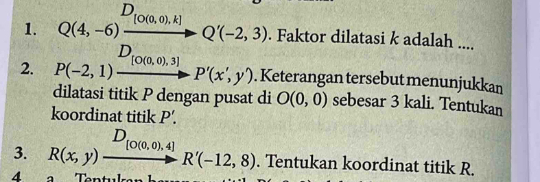 Faktor dilatasi k adalah .... 
2. 
. Keterangan tersebut menunjukkan 
dilatasi titik P dengan pusat di O(0,0) sebesar 3 kali. Tentukan 
koordinat titik P'. 
3. beginarrayr D_[O(0,0),4] R(x,y)xrightarrow [O(0,0),4]R'(-12,8). Tentukan koordinat titik R. 
4 a Tentul