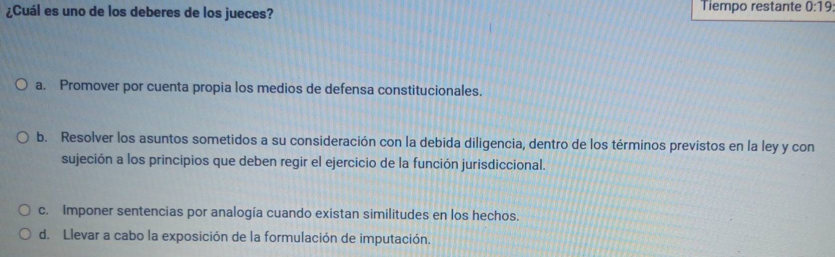 ¿Cuál es uno de los deberes de los jueces? Tiempo restante 0:19
a. Promover por cuenta propia los medios de defensa constitucionales.
b. Resolver los asuntos sometidos a su consideración con la debida diligencia, dentro de los términos previstos en la ley y con
sujeción a los principios que deben regir el ejercicio de la función jurisdiccional.
c. Imponer sentencias por analogía cuando existan similitudes en los hechos.
d. Llevar a cabo la exposición de la formulación de imputación.