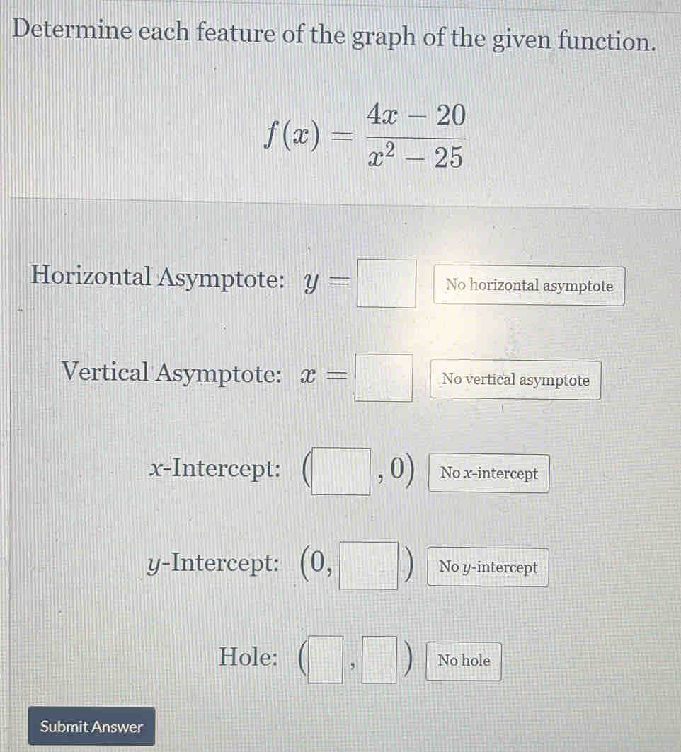 Determine each feature of the graph of the given function.
f(x)= (4x-20)/x^2-25 
Horizontal Asymptote: y=□ No horizontal asymptote 
Vertical Asymptote: x=□ No vertical asymptote 
x-Intercept: No x-intercept 
y-Intercept: (0, No y-intercept 
Hole: □ No hole 
Submit Answer