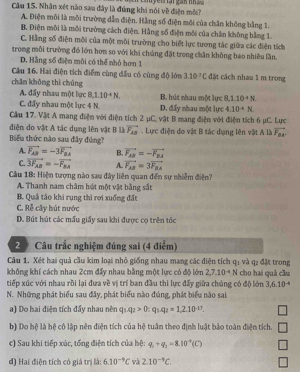 Tchuyên lại gan nhâu
Câu 15. Nhận xét nào sau đây là đúng khi nói về điện môi?
A. Điện môi là môi trường dẫn điện. Hằng số điện môi của chân không bằng 1.
B. Điện môi là môi trường cách điện. Hằng số điện môi của chân không bằng 1.
C. Hằng số điện môi của một môi trường cho biết lực tương tác giữa các điện tích
trong môi trường đó lớn hơn so với khi chúng đặt trong chân không bao nhiêu lần.
D. Hằng số điện môi có thể nhỏ hơn 1
Câu 16. Hai điện tích điểm cùng dấu có cùng độ lớn 3.10^(-7)C đặt cách nhau 1 m trong
chân không thì chúng
A. đẩy nhau một lực 8,1.10^(-4)N. B. hút nhau một lực 8,1.10^(-4)N.
C. đẩy nhau một lực 4 N. D. đẩy nhau một lực 4.10^(-4)N.
Câu 17. Vật A mang điện với điện tích 2 μC, vật B mang điện với điện tích 6 μC. Lực
điện do vật A tác dụng lên vật B là vector F_AB. Lực điện do vật B tác dụng lên vật A là vector F_BA.
Biểu thức nào sau đây đúng?
A. vector F_AB=-3vector F_BA B. vector F_AB=-vector F_BA
C. vector 3F_AB=-vector F_BA A. vector F_AB=3vector F_BA
Câu 18: Hiện tượng nào sau đây liên quan đến sự nhiễm điện?
A. Thanh nam châm hút một vật bằng sắt
B. Quả táo khi rụng thì rơi xuống đất
C. Rễ cây hút nước
D. Bút hút các mẩu giấy sau khi được cọ trên tóc
2 Câu trắc nghiệm đúng sai (4 điểm)
Câu 1. Xét hai quả cầu kim loại nhỏ giống nhau mang các điện tích q_1 và q2 đặt trong
không khí cách nhau 2cm đẩy nhau bằng một lực có độ lớn 2,7.10^(-4)N cho hai quả cầu
tiếp xúc với nhau rồi lại đưa về vị trí ban đầu thì lực đẩy giữa chúng có độ lớn 3,6.10^(-4)
N. Những phát biểu sau đây, phát biểu nào đúng, phát biểu nào sai
a) Do hai điện tích đẩy nhau nên q_1.q_2>0:q_1.q_2=1,2.10^(-17). □
b) Do hệ là hệ cô lập nên điện tích của hệ tuân theo định luật bảo toàn điện tích. □
c) Sau khi tiếp xúc, tổng điện tích của hệ: q_1+q_2=8.10^(-9)(C) □
d) Hai điện tích có giá trị là: 6.10^(-9)C và 2.10^(-9)C.
□