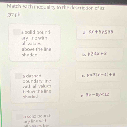 Match each inequality to the description of its
graph.
a solid bound- a. 3x+5y≤ 36
ary line with
all values
above the line
shaded b. y≥ 4x+3
a dashed C. y<3(x-4)+9
boundary line
with all values
below the line
shaded d. 3x-8y<12</tex> 
a solid bound-
ary line with
all values be-