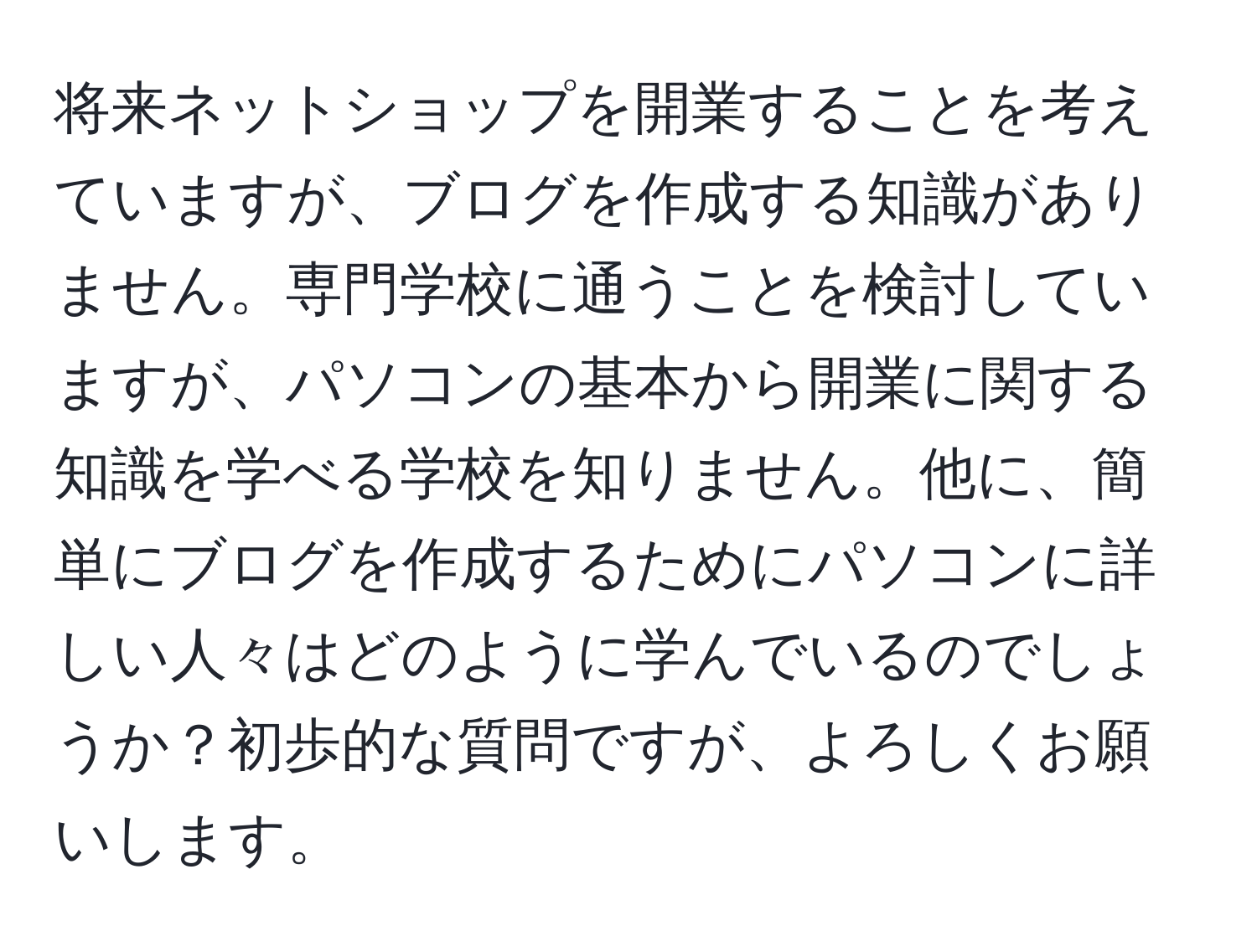 将来ネットショップを開業することを考えていますが、ブログを作成する知識がありません。専門学校に通うことを検討していますが、パソコンの基本から開業に関する知識を学べる学校を知りません。他に、簡単にブログを作成するためにパソコンに詳しい人々はどのように学んでいるのでしょうか？初歩的な質問ですが、よろしくお願いします。