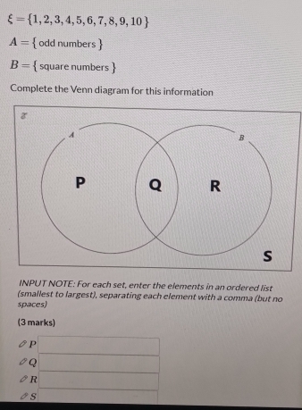 xi = 1,2,3,4,5,6,7,8,9,10
A=  odd numbers 
B=  square numbers 
Complete the Venn diagram for this information 
INPUT NOTE: For each set, enter the elements in an ordered list 
(smallest to largest), separating each element with a comma (but no 
spaces) 
(3 marks) 
P □ 
Q f(x)C=∠ AB)=90°
R □  ∴ △ ADE=△ CDO
s