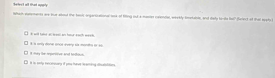 Select all that apply
Which statements are true about the basic organizational task of filling out a master calendar, weekly timetable, and daily to-do list? (Select all that apply.)
It will take at least an hour each week.
It is only done once every six months or so.
It may be repetitive and tedious.
It is only necessary if you have learning disabilities.