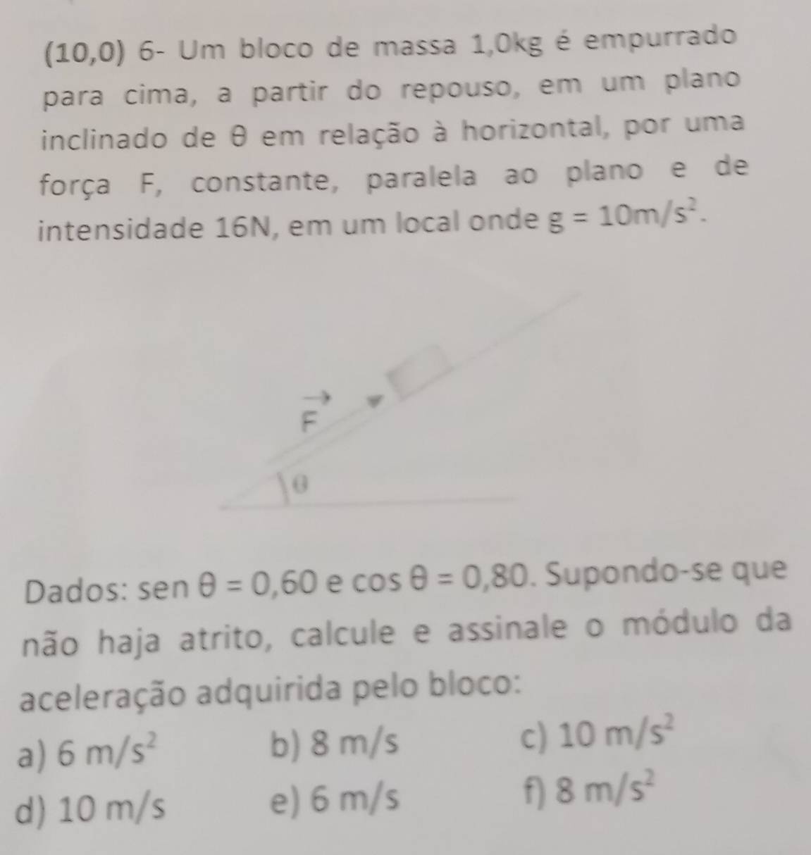 (10,0) 6- Um bloco de massa 1,0kg é empurrado
para cima, a partir do repouso, em um plano
inclinado de θ em relação à horizontal, por uma
força F, constante, paralela ao plano e de
intensidade 16N, em um local onde g=10m/s^2.
Dados: sen θ =0,60 e cos θ =0,80. Supondo-se que
hão haja atrito, calcule e assinale o módulo da
aceleração adquirida pelo bloco:
a) 6m/s^2 b) 8 m/s c) 10m/s^2
d) 10 m/s e) 6 m/s f) 8m/s^2